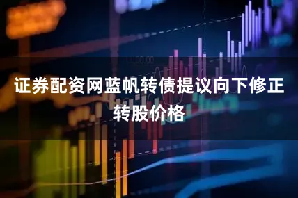 证券配资网蓝帆转债提议向下修正转股价格