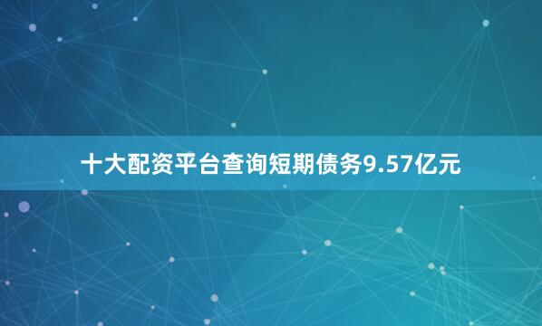 十大配资平台查询短期债务9.57亿元