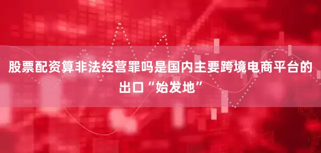 股票配资算非法经营罪吗是国内主要跨境电商平台的出口“始发地”